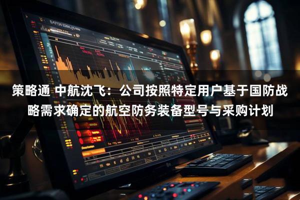 策略通 中航沈飞：公司按照特定用户基于国防战略需求确定的航空防务装备型号与采购计划