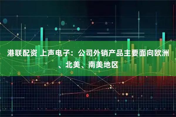 港联配资 上声电子：公司外销产品主要面向欧洲、北美、南美地区