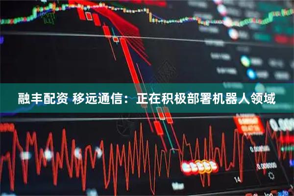 融丰配资 移远通信：正在积极部署机器人领域