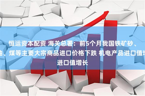 恒运资本配资 海关总署:前5个月我国铁矿砂、原油、煤等主要大宗商品进口价格下跌 机电产品进口值增长
