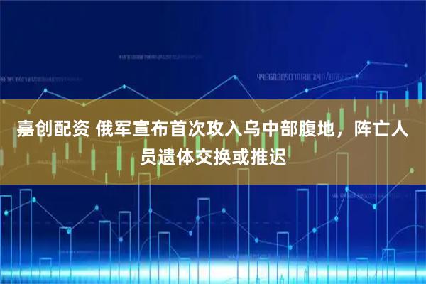 嘉创配资 俄军宣布首次攻入乌中部腹地，阵亡人员遗体交换或推迟