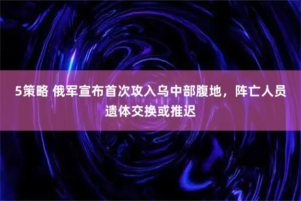 5策略 俄军宣布首次攻入乌中部腹地，阵亡人员遗体交换或推迟