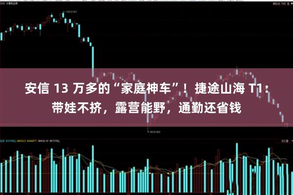 安信 13 万多的“家庭神车”!捷途山海 T1:带娃不挤,露营能野,通勤还省钱