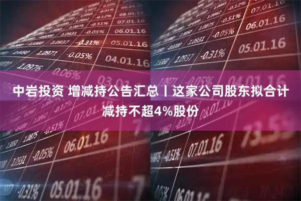 中岩投资 增减持公告汇总丨这家公司股东拟合计减持不超4%股份