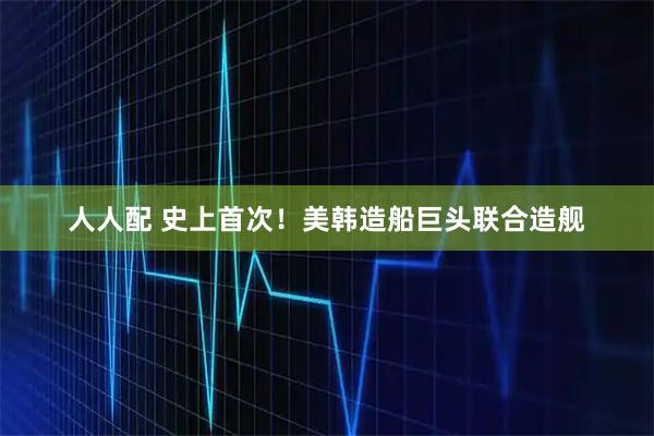 人人配 史上首次!美韩造船巨头联合造舰