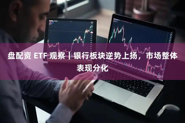 盘配资 ETF 观察｜银行板块逆势上扬，市场整体表现分化