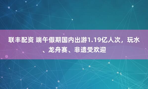联丰配资 端午假期国内出游1.19亿人次,玩水、龙舟赛、非遗受欢迎