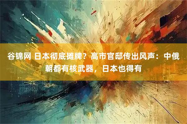 谷锦网 日本彻底摊牌?高市官邸传出风声:中俄朝都有核武器,日本也得有