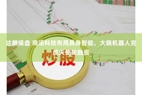 达麟操盘 商汤科技布局具身智能,大晓机器人完成天使轮融资