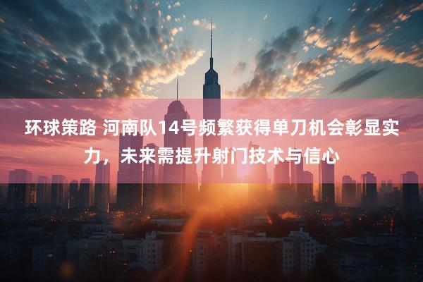 环球策路 河南队14号频繁获得单刀机会彰显实力，未来需提升射门技术与信心