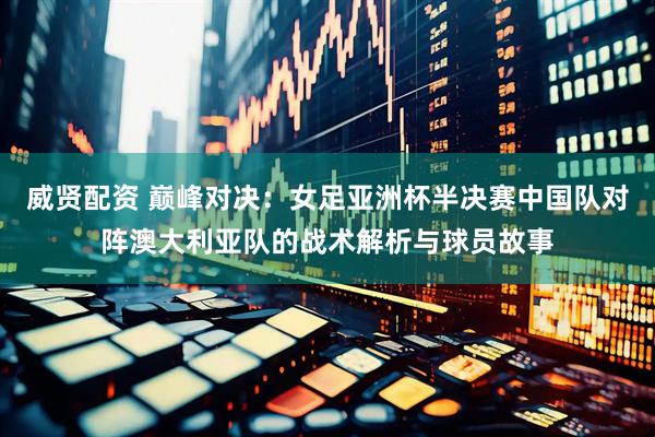 威贤配资 巅峰对决：女足亚洲杯半决赛中国队对阵澳大利亚队的战术解析与球员故事