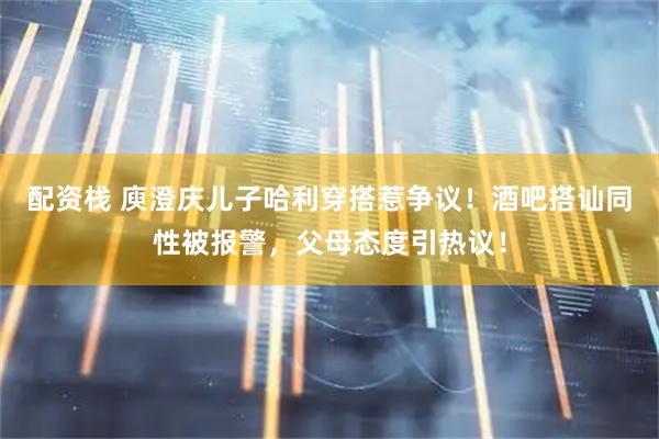 配资栈 庾澄庆儿子哈利穿搭惹争议！酒吧搭讪同性被报警，父母态度引热议！