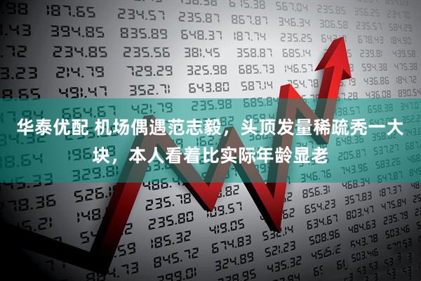 华泰优配 机场偶遇范志毅，头顶发量稀疏秃一大块，本人看着比实际年龄显老