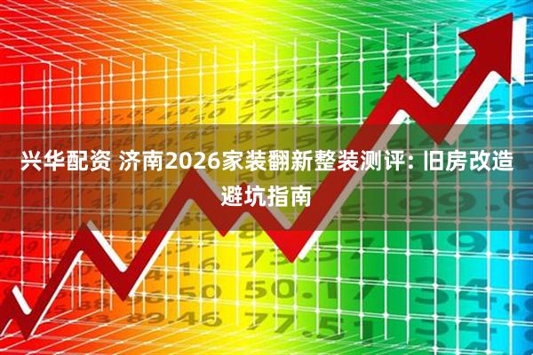 兴华配资 济南2026家装翻新整装测评: 旧房改造避坑指南