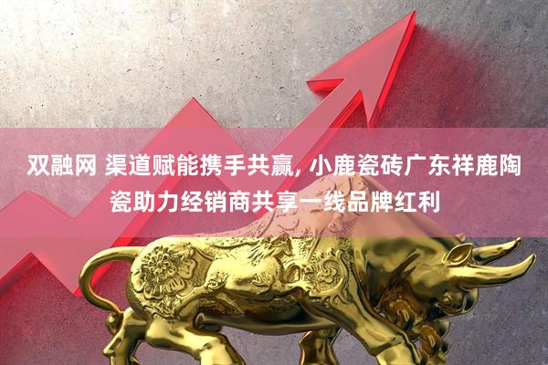 双融网 渠道赋能携手共赢, 小鹿瓷砖广东祥鹿陶瓷助力经销商共享一线品牌红利